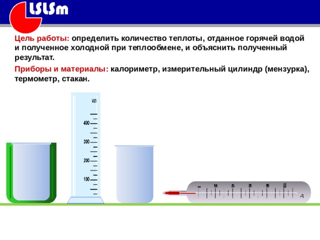Цель работы: определить количество теплоты, отданное горячей водой и полученное холодной при теплообмене, и объяснить полученный результат. Приборы и материалы: калориметр, измерительный цилиндр (мензурка), термометр, стакан. 