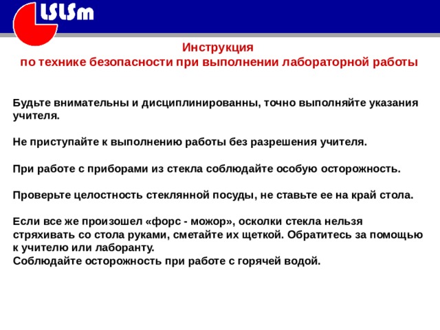 Инструкция по технике безопасности при выполнении лабораторной работы Будьте внимательны и дисциплинированны, точно выполняйте указания учителя. Не приступайте к выполнению работы без разрешения учителя. При работе с приборами из стекла соблюдайте особую осторожность. Проверьте целостность стеклянной посуды, не ставьте ее на край стола. Если все же произошел «форс - можор», осколки стекла нельзя стряхивать со стола руками, сметайте их щеткой. Обратитесь за помощью к учителю или лаборанту. Соблюдайте осторожность при работе с горячей водой. 