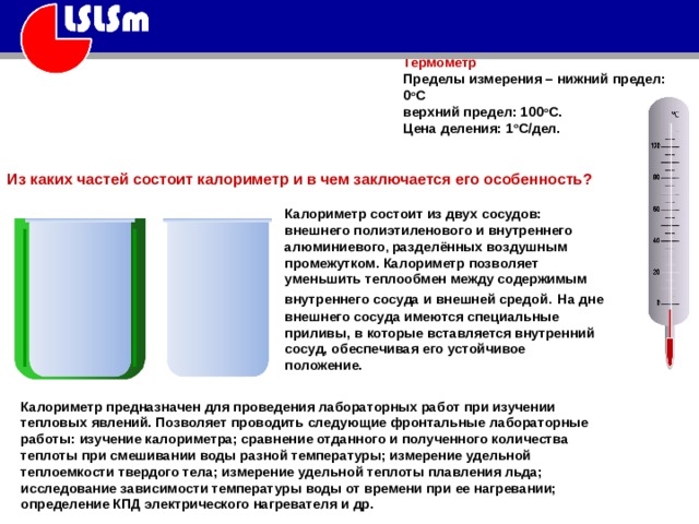Термометр Пределы измерения – нижний предел: 0 о С  верхний предел: 100 о С.  Цена деления: 1 о С/дел.   Из каких частей состоит калориметр и в чем заключается его особенность? Калориметр состоит из двух сосудов: внешнего полиэтиленового и внутреннего алюминиевого , разделённых воздушным промежутком. Калориметр позволяет уменьшить теплообмен между содержимым внутреннего сосуда и внешней  средой .  На дне внешнего сосуда имеются специальные приливы, в которые вставляется внутренний сосуд, обеспечивая его устойчивое положение. Калориметр предназначен для проведения лабораторных работ при изучении тепловых явлений. Позволяет проводить следующие фронтальные лабораторные работы: изучение калориметра; сравнение отданного и полученного количества теплоты при смешивании воды разной температуры; измерение удельной теплоемкости твердого тела; измерение удельной теплоты плавления льда; исследование зависимости температуры воды от времени при ее нагревании; определение КПД электрического нагревателя и др. 