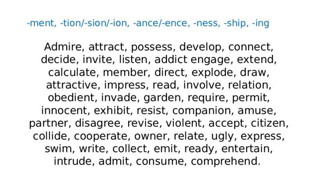 -ment, -tion/-sion/-ion, -ance/-ence, -ness, -ship, -ing Admire, attract, possess, develop, connect, decide, invite, listen, addict engage, extend, calculate, member, direct, explode, draw, attractive, impress, read, involve, relation, obedient, invade, garden, require, permit, innocent, exhibit, resist, companion, amuse, partner, disagree, revise, violent, accept, citizen, collide, cooperate, owner, relate, ugly, express, swim, write, collect, emit, ready, entertain, intrude, admit, consume, comprehend. 