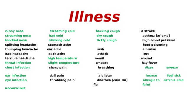 Illness runny nose streaming cold hacking cough a stroke streaming nose bad cold dry cough asthma [ᴂ`smә] blocked nose stinking cold tickly cough high blood pressure splitting headache stomach ache food poisoning thumping headache ear ache rash a bruise bad headache back ache attack cut terrible headache high temperature vomit  wound  throat infection slight temperature wheeze hay fever chest infection sharp pain breathing dizzy sneeze ear infection dull pain a blister hoarse feel sick eye infection throbbing pain diarrhea [daiә`riә] allergic to catch a cold  flu faint  unconscious 