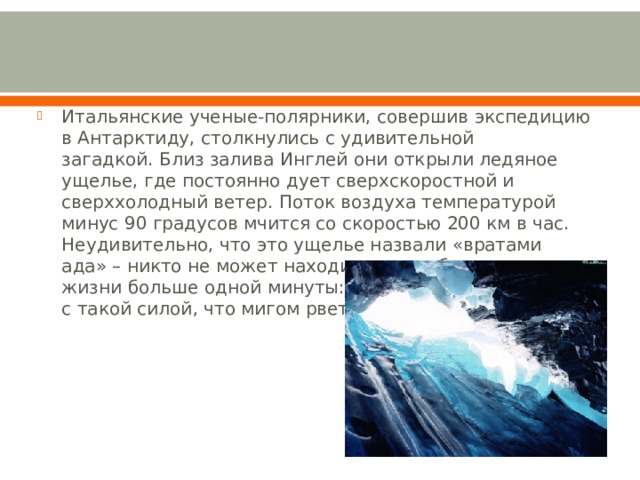 Итальянские ученые-полярники, совершив экспедицию в Антарктиду, столкнулись с удивительной загадкой. Близ залива Инглей они открыли ледяное ущелье, где постоянно дует сверхскоростной и сверххолодный ветер. Поток воздуха температурой минус 90 градусов мчится со скоростью 200 км в час. Неудивительно, что это ущелье назвали «вратами ада» – никто не может находиться там без риска для жизни больше одной минуты: ветер несет частицы льда с такой силой, что мигом рвет одежду в клочья. 