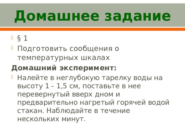 Домашнее задание § 1 Подготовить сообщения о температурных шкалах Домашний эксперимент: Налейте в неглубокую тарелку воды на высоту 1 - 1,5 см, поставьте в нее перевернутый вверх дном и предварительно нагретый горячей водой стакан. Наблюдайте в течение нескольких минут. 