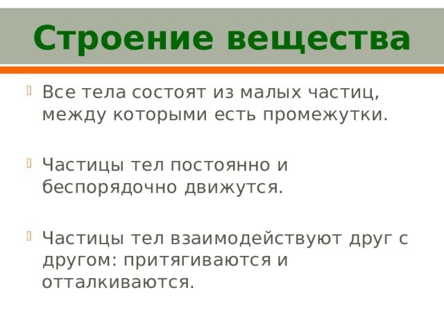Строение вещества Все тела состоят из малых частиц, между которыми есть промежутки. Частицы тел постоянно и беспорядочно движутся. Частицы тел взаимодействуют друг с другом: притягиваются и отталкиваются. 