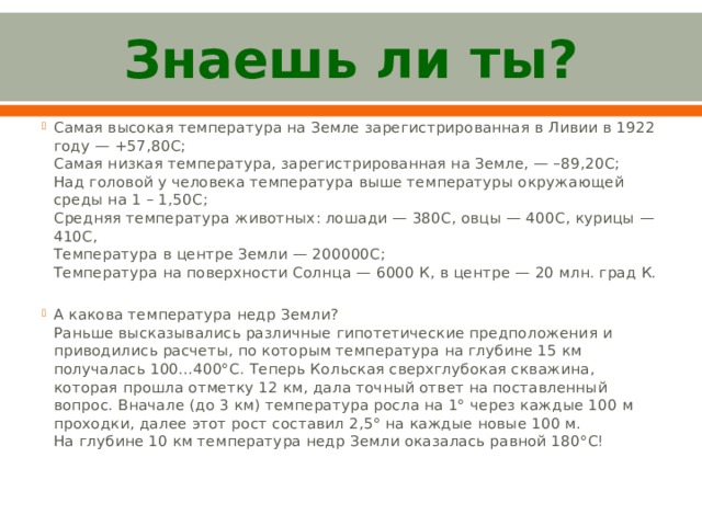 Знаешь ли ты? Самая высокая температура на Земле зарегистрированная в Ливии в 1922 году — +57,80С;   Самая низкая температура, зарегистрированная на Земле, — –89,20С;   Над головой у человека температура выше температуры окружающей среды на 1 – 1,50С;  Средняя температура животных: лошади — 380С, овцы — 400С, курицы — 410С,   Температура в центре Земли — 200000С;  Температура на поверхности Солнца — 6000 К, в центре — 20 млн. град К. А какова температура недр Земли?  Раньше высказывались различные гипотетические предположения и приводились расчеты, по которым температура на глубине 15 км получалась 100...400°C. Теперь Кольская сверхглубокая скважина,   которая прошла отметку 12 км, дала точный ответ на поставленный вопрос. Вначале (до 3 км) температура росла на 1° через каждые 100 м проходки, далее этот рост составил 2,5° на каждые новые 100 м. На глубине 10 км температура недр Земли оказалась равной 180°C!   