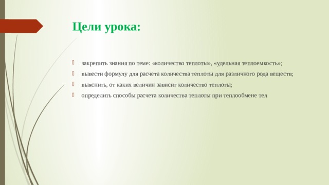 Цели урока:   закрепить знания по теме: «количество теплоты», «удельная теплоемкость»; вывести формулу для расчета количества теплоты для различного рода веществ; выяснить, от каких величин зависит количество теплоты; определить способы расчета количества теплоты при теплообмене тел 
