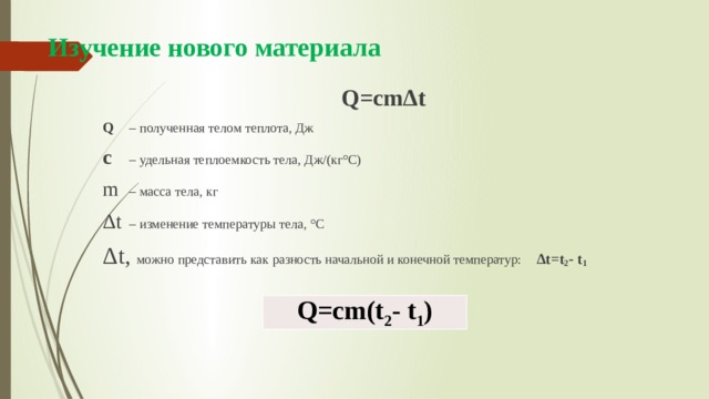 Изучение нового материала Q=сmΔt Q  – полученная телом теплота, Дж c  – удельная теплоемкость тела, Дж/(кг°С) m  – масса тела, кг Δt  – изменение температуры тела, °С Δt, можно представить как разность начальной и конечной температур: Δt=t 2 - t 1 Q=сm(t 2 - t 1 ) 