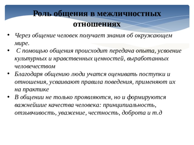 Роль общения в межличностных отношениях Через общение человек получает знания об окружающем мире.  С помощью общения происходит передача опыта, усвоение культурных и нравственных ценностей, выработанных человечеством Благодаря общению люди учатся оценивать поступки и отношения, усваивают правила поведения, применяют их на практике В общении не только проявляются, но и формируются важнейшие качества человека: принципиальность, отзывчивость, уважение, честность, доброта и т.д 
