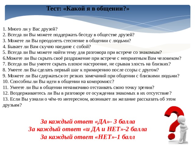 Тест: «Какой я в общении?» 1. Много ли у Вас друзей? 2. Всегда ли Вы можете поддержать беседу в обществе друзей? 3. Можете ли Вы преодолеть стеснение в общении с людьми? 4. Бывает ли Вам скучно наедине с собой? 5. Всегда ли Вы можете найти тему для разговора при встрече со знакомым? 6.Можете ли Вы скрыть своё раздражение при встрече с неприятным Вам человеком? 7. Всегда ли Вы умеете скрыть плохое настроение, не срывая злость на близких? 8. Умеете ли Вы сделать первый шаг к примирению после ссоры с другом? 9. Можете ли Вы сдержаться от резких замечаний при общении с близкими людьми? 10. Способны ли Вы идти в общении на компромисс? 11. Умеете ли Вы в общении ненавязчиво отстаивать свою точку зрения? 12. Воздерживаетесь ли Вы в разговоре от осуждения знакомых в их отсутствие? 13. Если Вы узнали о чём-то интересном, возникает ли желание рассказать об этом друзьям? За каждый ответ «ДА»- 3 балла За каждый ответ «и ДА и НЕТ»-2 балла За каждый ответ «НЕТ»-1 балл 