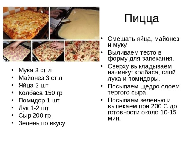 Смешать яйца, майонез и муку. Выливаем тесто в форму для запекания. Сверху выкладываем начинку: колбаса, слой лука и помидоры. Посыпаем щедро слоем тертого сыра. Посыпаем зеленью и выпекаем при 200 С до готовности около 10-15 мин. Мука 3 ст л Майонез 3 ст л Яйца 2 шт Колбаса 150 гр Помидор 1 шт Лук 1-2 шт Сыр 200 гр Зелень по вкусу 