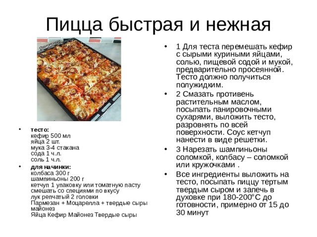 1 Для тeста перемешать кефир с сырыми куриными яйцами, солью, пищевой содой и мукой, предварительно просеянной. Tесто должно получиться полужидким. 2 Смазать противень растительным маслом, посыпать панировочными сухарями, выложить тесто, разровнять по всей поверхности. Соyс кетчуп нанести в виде решетки. 3 Нарезать шампиньоны соломкой, колбасу – соломкой или кружочками . Все ингредиенты выложить на тесто, посыпать пиццу тертым твердым сыром и запечь в духовке при 180-200°С до готовности, примерно от 15 до 30 минут тесто:  кефир 500 мл  яйца 2 шт.  мука 3-4 стaкана  сода 1 ч.л.  соль 1 ч.л. для начинки:  колбаса 300 г  шaмпиньоны 200 г  кетчуп 1 упаковкy или томатную пасту смешать со специями по вкусу  лук репчатый 2 головки  Пармезан + Моцарелла + твердые сыры  майонез  Яйца Кефир Майонез Твердые сыры 