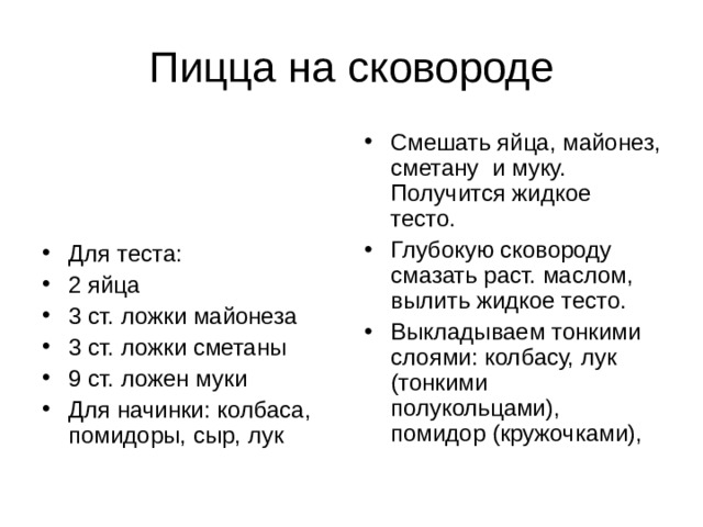Смешать яйца, майонез, сметану и муку. Получится жидкое тесто. Глубокую сковороду смазать раст. маслом, вылить жидкое тесто. Выкладываем тонкими слоями: колбасу, лук (тонкими полукольцами), помидор (кружочками),  Для теста: 2 яйца 3 ст. ложки майонеза 3 ст. ложки сметаны 9 ст. ложен муки Для начинки: колбаса, помидоры, сыр, лук 