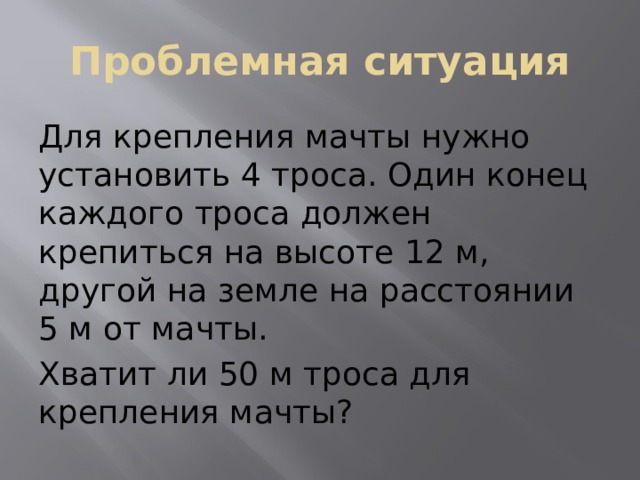 Проблемная ситуация Для крепления мачты нужно установить 4 троса. Один конец каждого троса должен крепиться на высоте 12 м, другой на земле на расстоянии 5 м от мачты. Хватит ли 50 м троса для крепления мачты? 