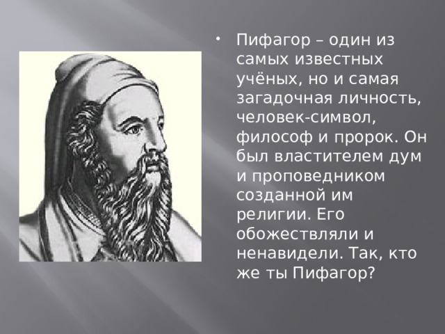 Пифагор – один из самых известных учёных, но и самая загадочная личность, человек-символ, философ и пророк. Он был властителем дум и проповедником созданной им религии. Его обожествляли и ненавидели. Так, кто же ты Пифагор? 
