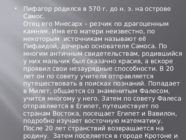 Пифагор родился в 570 г. до н. э. на острове Самос.  Отец его Мнесарх – резчик по драгоценным камням. Имя его матери неизвестно, по некоторым  источникам называют её Пифаидой, дочерью основателя Самоса. По  многим античным свидетельствам, родившийся у них мальчик был сказачно красив, а вскоре проявил свои незаурядные способности. В 20 лет он по совету учителя отправляется путешествовать в поисках познаний. Попадает в Милет, общается со знаменитым Фалесом, учится многому у него. Затем по совету Фалеса отправляется в Египет, путешествует по странам Востока, посещает Египет и Вавилон, подробно изучает восточную математику.  После 20 лет странствий возвращается на родину.  Затем поселяется в городе Кротоне и создаёт там знаменитую Пифагорейскую школу. 