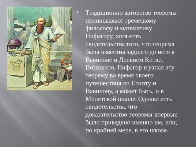 Традиционно авторство теоремы приписывают греческому философу и математику Пифагору, хотя есть свидетельства того, что теорема была известна задолго до него в Вавилоне и Древнем Китае. Возможно, Пифагор и узнал эту теорему во время своего путешествия по Египту и Вавилону, а может быть, и в Милетской школе. Однако есть свидетельства, что доказательство теоремы впервые было приведено именно им, или, по крайней мере, в его школе. 