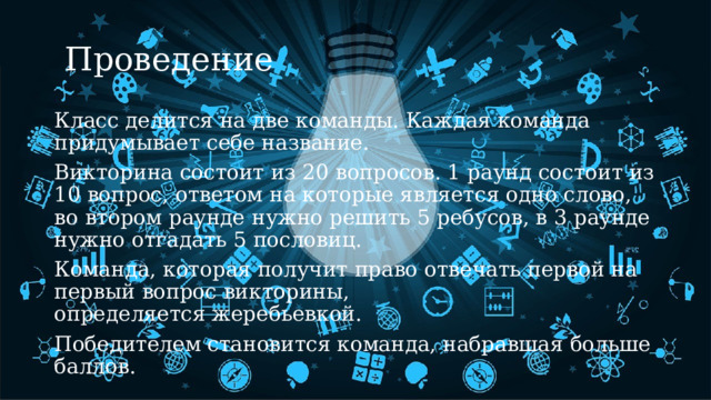   Проведение Класс делится на две команды. Каждая команда придумывает себе название. ​ Викторина состоит из 20 вопросов. 1 раунд состоит из 10 вопрос, ответом на которые является одно слово, во втором раунде нужно решить 5 ребусов, ​в 3 раунде нужно отгадать 5 пословиц. Команда, которая получит право отвечать первой на первый вопрос викторины, определяется жеребьевкой.​ Победителем становится команда, набравшая больше баллов.​ ​ 