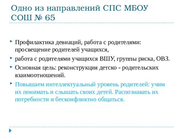 Одно из направлений СПС МБОУ СОШ № 65 Профилактика девиаций, работа с родителями: просвещение родителей учащихся, работа с родителями учащихся ВШУ, группы риска, ОВЗ. Основная цель: реконструкция детско - родительских взаимоотношений. Повышаем интеллектуальный уровень родителей: учим их понимать и слышать своих детей. Распознавать их потребности и бесконфликтно общаться. 