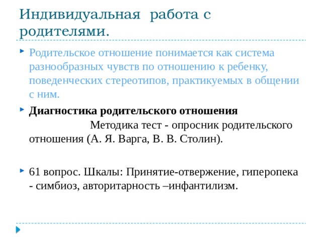 Индивидуальная работа с родителями. Родительское отношение понимается как система разнообразных чувств по отношению  к ребенку, поведенческих стереотипов, практикуемых в общении с ним. Диагностика родительского отношения Методика тест - опросник родительского отношения (А. Я. Варга, В. В. Столин). 61 вопрос. Шкалы: Принятие-отвержение, гиперопека - симбиоз, авторитарность –инфантилизм. 