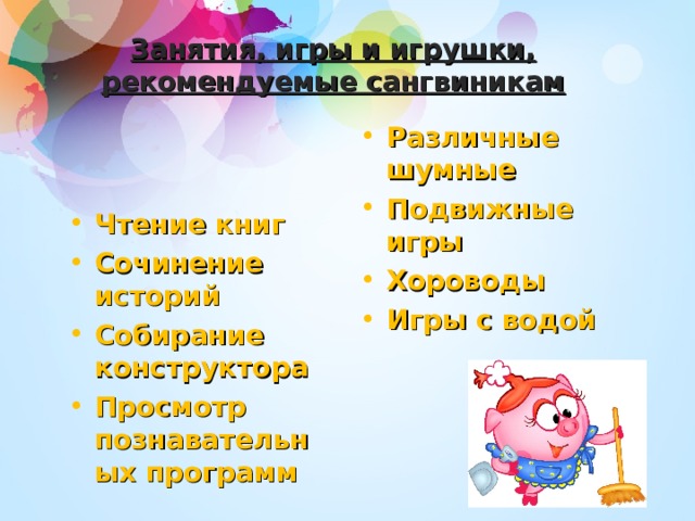 Занятия, игры и игрушки, рекомендуемые сангвиникам Различные шумные Подвижные игры Хороводы Игры с водой Чтение книг Сочинение историй Собирание конструктора Просмотр познавательных программ 