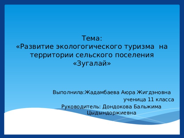 Тема:  «Развитие экологогического туризма на территории сельского поселения «Зугалай» Выполнила:Жадамбаева Аюра Жигдэновна ученица 11 класса Руководитель: Дондокова Бальжима Цыдындоржиевна 