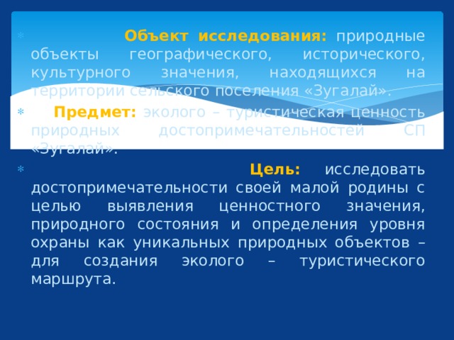  Объект исследования:  природные объекты географического, исторического, культурного значения, находящихся на территории сельского поселения «Зугалай».  Предмет: эколого – туристическая ценность природных достопримечательностей СП «Зугалай».  Цель: исследовать достопримечательности своей малой родины с целью выявления ценностного значения, природного состояния и определения уровня охраны как уникальных природных объектов – для создания эколого – туристического маршрута. 