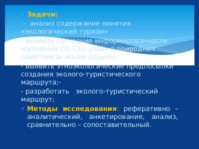 Задачи:  - анализ содержание понятия «экологический туризм» - выявить состояние информированности населения СП «Зугалай» о природных памятниках малой родины - выявить этноэкологические предпосылки создания эколого-туристического маршрута;- - разработать эколого-туристический маршрут; Методы исследования : реферативно – аналитический, анкетирование, анализ, сравнительно – сопоставительный. 