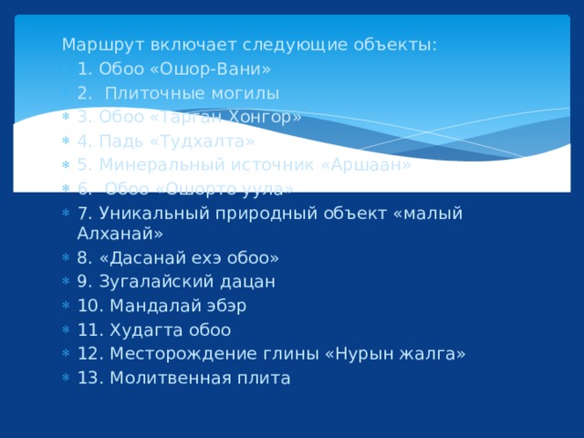 Маршрут включает следующие объекты: 1. Обоо «Ошор-Вани» 2. Плиточные могилы 3. Обоо «Тарган Хонгор» 4. Падь «Тудхалта» 5. Минеральный источник «Аршаан» 6. Обоо «Ошорто уула» 7. Уникальный природный объект «малый Алханай» 8. «Дасанай ехэ обоо» 9. Зугалайский дацан 10. Мандалай эбэр 11. Худагта обоо 12. Месторождение глины «Нурын жалга» 13. Молитвенная плита 