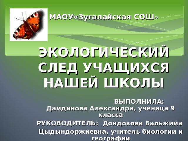 МАОУ«Зугалайская СОШ »    ЭКОЛОГИЧЕСКИЙ СЛЕД УЧАЩИХСЯ НАШЕЙ ШКОЛЫ       ВЫПОЛНИЛА: Дамдинова Александра, ученица 9 класса РУКОВОДИТЕЛЬ: Дондокова Бальжима Цыдындоржиевна, учитель биологии и географии  