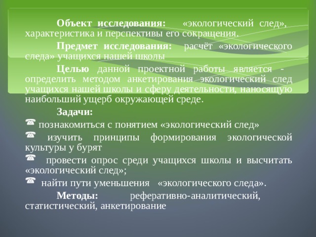  Объект исследования: «экологический след», характеристика и перспективы его сокращения.  Предмет исследования: расчёт «экологического следа» учащихся нашей школы  Целью данной проектной работы является - определить методом анкетирования экологический след учащихся нашей школы и сферу деятельности, наносящую наибольший ущерб окружающей среде.  Задачи:  познакомиться с понятием «экологический след»  изучить принципы формирования экологической культуры у бурят  провести опрос среди учащихся школы и высчитать «экологический след»;  найти пути уменьшения «экологического следа».  Методы: реферативно-аналитический, статистический, анкетирование 