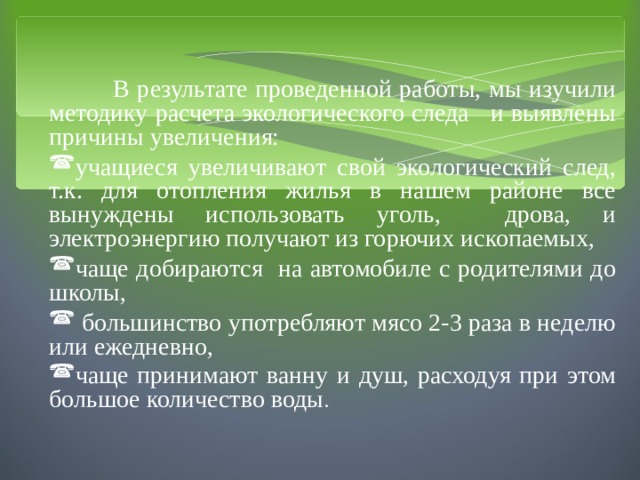  В результате проведенной работы, мы изучили методику расчета экологического следа и выявлены причины увеличения: учащиеся увеличивают свой экологический след, т.к. для отопления жилья в нашем районе все вынуждены использовать уголь, дрова, и электроэнергию получают из горючих ископаемых, чаще добираются на автомобиле с родителями до школы,  большинство употребляют мясо 2-3 раза в неделю или ежедневно, чаще принимают ванну и душ, расходуя при этом большое количество воды . 