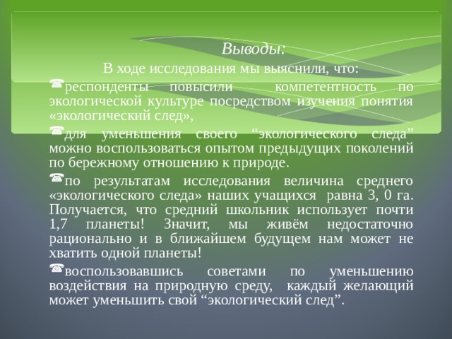  Выводы : В ходе исследования мы выяснили, что: респонденты повысили компетентность по экологической культуре посредством изучения понятия «экологический след», для уменьшения своего “экологического следа” можно воспользоваться опытом предыдущих поколений по бережному отношению к природе. по результатам исследования величина среднего «экологического следа» наших учащихся равна 3, 0 га. Получается, что средний школьник использует почти 1,7 планеты! Значит, мы живём недостаточно рационально и в ближайшем будущем нам может не хватить одной планеты! воспользовавшись советами по уменьшению воздействия на природную среду, каждый желающий может уменьшить свой “экологический след”.  