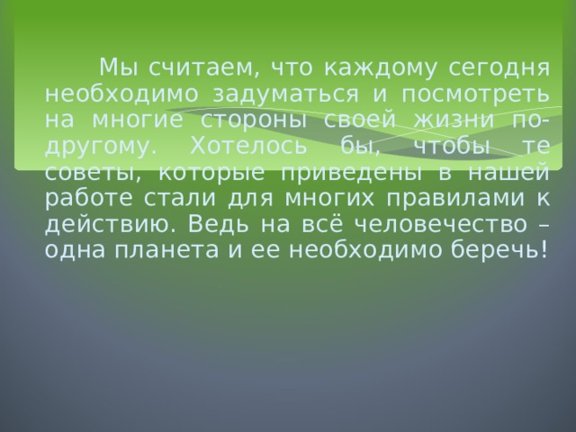  Мы считаем, что каждому сегодня необходимо задуматься и посмотреть на многие стороны своей жизни по-другому. Хотелось бы, чтобы те советы, которые приведены в нашей работе стали для многих правилами к действию. Ведь на всё человечество – одна планета и ее необходимо беречь ! 