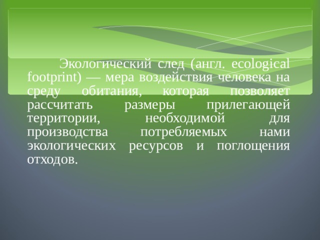  Экологический след (англ. ecological footprint) — мера воздействия человека на среду обитания, которая позволяет рассчитать размеры прилегающей территории, необходимой для производства потребляемых нами экологических ресурсов и поглощения отходов. 