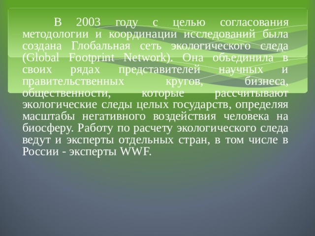  В 2003 году с целью согласования методологии и координации исследований была создана Глобальная сеть экологического следа (Global Footprint Network). Она объединила в своих рядах представителей научных и правительственных кругов, бизнеса, общественности, которые рассчитывают экологические следы целых государств, определяя масштабы негативного воздействия человека на биосферу. Работу по расчету экологического следа ведут и эксперты отдельных стран, в том числе в России - эксперты WWF. 