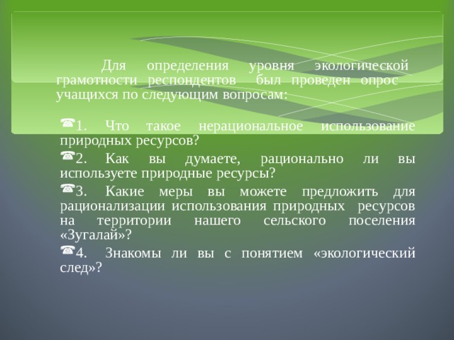  Для определения уровня экологической грамотности респондентов был проведен опрос учащихся по следующим вопросам: 1.  Что такое нерациональное использование природных ресурсов? 2.  Как вы думаете, рационально ли вы используете природные ресурсы? 3.  Какие меры вы можете предложить для рационализации использования природных ресурсов на территории нашего сельского поселения «Зугалай»? 4.  Знакомы ли вы с понятием «экологический след»? 