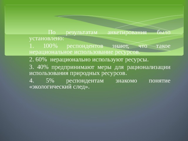 По результатам анкетирования было установлено: 1. 100% респондентов знают, что такое нерациональное использование ресурсов. 2. 60% нерационально используют ресурсы. 3. 40% предпринимают меры для рационализации использования природных ресурсов. 4. 5% респондентам знакомо понятие «экологический след». 