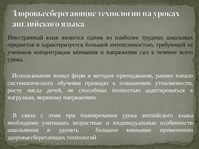 Иностранный язык является одним из наиболее трудных школьных предметов и характеризуется большой интенсивностью, требующей от учеников концентрации внимания и напряжения сил в течение всего урока.   Использование новых форм и методов преподавания, раннее начало систематического обучения приводят к повышению утомляемости, росту числа детей, не способных полностью адаптироваться к нагрузкам, нервному напряжению.  В связи с этим при планировании урока английского языка необходимо учитывать возрастные и индивидуальные особенности школьников и уделять большое внимание применению здоровьесберегающих технологий 