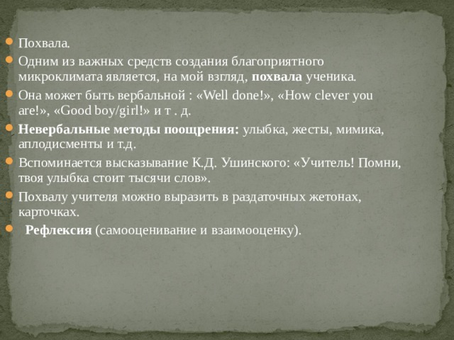 Похвала. Одним из важных средств создания благоприятного микроклимата является, на мой взгляд, похвала ученика. Она может быть вербальной : «Well done!», «How clever you are!», «Good boy/girl!» и т . д. Невербальные методы поощрения: улыбка, жесты, мимика, аплодисменты и т.д. Вспоминается высказывание К.Д. Ушинского: «Учитель! Помни, твоя улыбка стоит тысячи слов». Похвалу учителя можно выразить в раздаточных жетонах, карточках.   Рефлексия (самооценивание и взаимооценку).   
