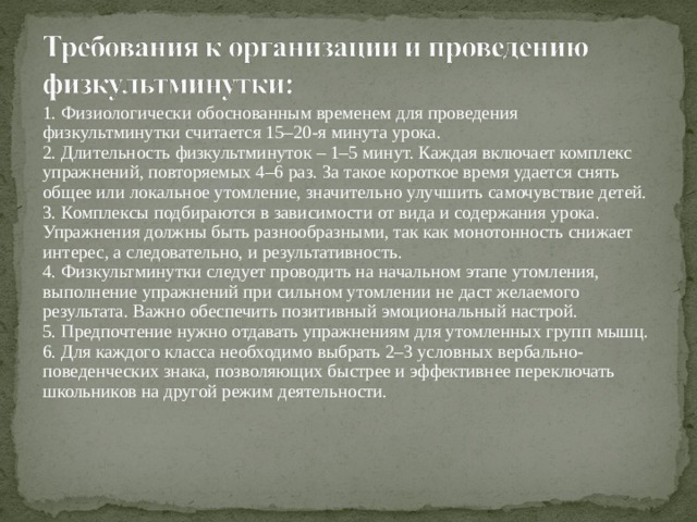 1. Физиологически обоснованным временем для проведения физкультминутки считается 15–20-я минута урока.  2. Длительность физкультминуток – 1–5 минут. Каждая включает комплекс упражнений, повторяемых 4–6 раз. За такое короткое время удается снять общее или локальное утомление, значительно улучшить самочувствие детей.  3. Комплексы подбираются в зависимости от вида и содержания урока. Упражнения должны быть разнообразными, так как монотонность снижает интерес, а следовательно, и результативность.  4. Физкультминутки следует проводить на начальном этапе утомления, выполнение упражнений при сильном утомлении не даст желаемого результата. Важно обеспечить позитивный эмоциональный настрой.  5. Предпочтение нужно отдавать упражнениям для утомленных групп мышц.  6. Для каждого класса необходимо выбрать 2–3 условных вербально-поведенческих знака, позволяющих быстрее и эффективнее переключать школьников на другой режим деятельности.   