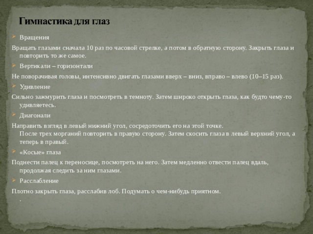 Вращения Вращать глазами сначала 10 раз по часовой стрелке, а потом в обратную сторону. Закрыть глаза и повторить то же самое. Вертикали – горизонтали Не поворачивая головы, интенсивно двигать глазами вверх – вниз, вправо – влево (10–15 раз). Удивление Сильно зажмурить глаза и посмотреть в темноту. Затем широко открыть глаза, как будто чему-то удивляетесь. Диагонали Направить взгляд в левый нижний угол, сосредоточить его на этой точке.  После трех морганий повторить в правую сторону. Затем скосить глаза в левый верхний угол, а теперь в правый. «Косые» глаза Поднести палец к переносице, посмотреть на него. Затем медленно отвести палец вдаль, продолжая следить за ним глазами. Расслабление Плотно закрыть глаза, расслабив лоб. Подумать о чем-нибудь приятном.  .   