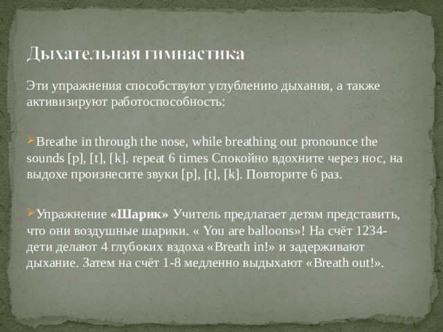 Эти упражнения способствуют углублению дыхания, а также активизируют работоспособность: Breathe in through the nose, while breathing out pronounce the sounds [p], [t], [k]. repeat 6 times Спокойно вдохните через нос , на выдохе произнесите звуки [p], [t], [k]. Повторите 6 раз. Упражнение «Шарик» Учитель предлагает детям представить, что они воздушные шарики. « You are balloons »! На счёт 1234- дети делают 4 глубоких вздоха « Breath in !» и задерживают дыхание. Затем на счёт 1-8 медленно выдыхают « Breath out !». 
