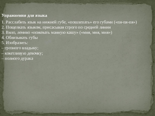 Упражнения для языка 1. Расслабить язык на нижней губе , « пошлепать » его губами (« пя - пя - пя »)  2. Пощелкать языком , присасывая строго по средней линии  3. Вяло , лениво « пожевать манную кашу » (« мня , мня , мня »)  4. Облизывать губы  5. Изобразить :  – грозного владыку ;  – кокетливую девочку ;  – полного дурака   