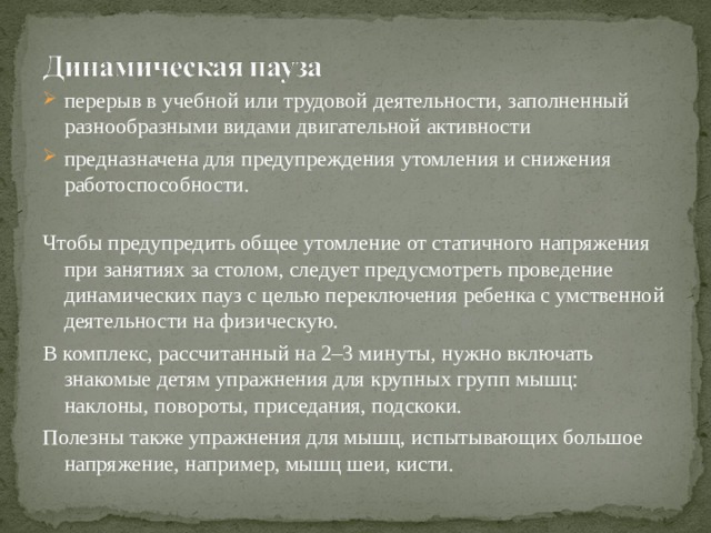 перерыв в учебной или трудовой деятельности, заполненный разнообразными видами двигательной активности предназначена для предупреждения утомления и снижения работоспособности.   Чтобы предупредить общее утомление от статичного напряжения при занятиях за столом, следует предусмотреть проведение динамических пауз с целью переключения ребенка с умственной деятельности на физическую. В комплекс, рассчитанный на 2–3 минуты, нужно включать знакомые детям упражнения для крупных групп мышц: наклоны, повороты, приседания, подскоки. Полезны также упражнения для мышц, испытывающих большое напряжение, например, мышц шеи, кисти.   