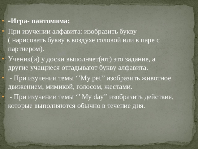 - Игра- пантомима: При изучении алфавита: изобразить букву ( нарисовать букву в воздухе головой или в паре с партнером). Ученик(и) у доски выполняет(ют) это задание, а другие учащиеся отгадывают букву алфавита.  - При изучении темы ‘’My pet’’ изобразить животное движением, мимикой, голосом, жестами.  - При изучении темы ‘’ My day’’ изобразить действия, которые выполняются обычно в течение дня. 