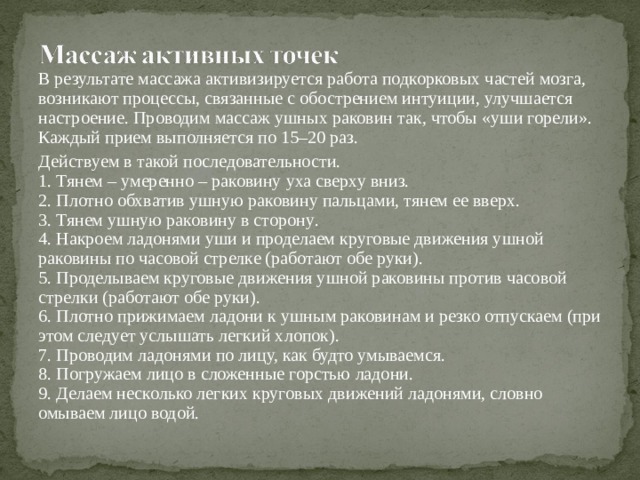 В результате массажа активизируется работа подкорковых частей мозга, возникают процессы, связанные с обострением интуиции, улучшается настроение. Проводим массаж ушных раковин так, чтобы «уши горели». Каждый прием выполняется по 15–20 раз. Действуем в такой последовательности.  1. Тянем – умеренно – раковину уха сверху вниз.  2. Плотно обхватив ушную раковину пальцами, тянем ее вверх.  3. Тянем ушную раковину в сторону .  4. Накроем ладонями уши и проделаем круговые движения ушной раковины по часовой стрелке (работают обе руки).  5. Проделываем круговые движения ушной раковины против часовой стрелки (работают обе руки).  6. Плотно прижимаем ладони к ушным раковинам и резко отпускаем (при этом следует услышать легкий хлопок).  7. Проводим ладонями по лицу, как будто умываемся.  8. Погружаем лицо в сложенные горстью ладони.  9. Делаем несколько легких круговых движений ладонями, словно омываем лицо водой.   