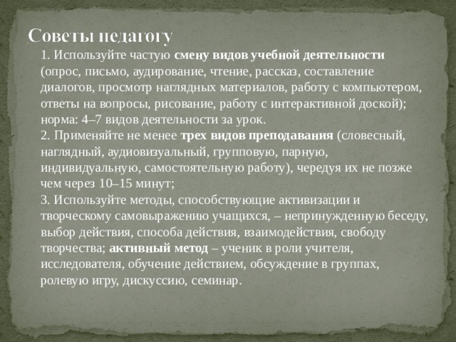  1. Используйте частую смену видов учебной деятельности (опрос, письмо, аудирование, чтение, рассказ, составление диалогов, просмотр наглядных материалов, работу с компьютером, ответы на вопросы, рисование, работу с интерактивной доской); норма: 4–7 видов деятельности за урок.  2. Применяйте не менее трех видов преподавания (словесный, наглядный, аудиовизуальный, групповую, парную, индивидуальную, самостоятельную работу), чередуя их не позже чем через 10–15 минут;  3. Используйте методы, способствующие активизации и творческому самовыражению учащихся, – непринужденную беседу, выбор действия, способа действия, взаимодействия, свободу творчества; активный метод – ученик в роли учителя, исследователя, обучение действием, обсуждение в группах, ролевую игру, дискуссию, семинар.   