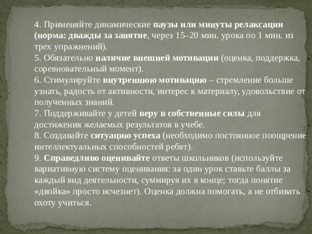 4. Применяйте динамические паузы или минуты релаксации (норма: дважды за занятие , через 15–20 мин. урока по 1 мин. из трех упражнений).  5. Обязательно наличие внешней мотивации (оценка, поддержка, соревновательный момент).  6. Стимулируйте внутреннюю мотивацию – стремление больше узнать, радость от активности, интерес к материалу, удовольствие от полученных знаний.  7. Поддерживайте у детей веру в собственные силы для достижения желаемых результатов в учебе.  8. Создавайте ситуацию успеха (необходимо постоянное поощрение интеллектуальных способностей ребят).  9. Справедливо оценивайте ответы школьников (используйте вариативную систему оценивания: за один урок ставьте баллы за каждый вид деятельности, суммируя их в конце; тогда понятие «двойка» просто исчезнет). Оценка должна помогать, а не отбивать охоту учиться.   