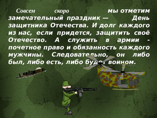  Совсем скоро мы отметим замечательный праздник — День защитника Отечества. И долг каждого из нас, если придется, защитить своё Отечество. А служить в армии - почетное право и обязанность каждого мужчины. Следовательно, он либо был, либо есть, либо будет воином. 