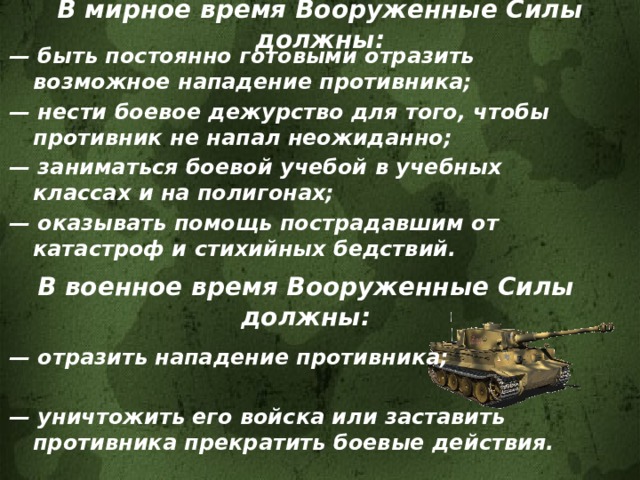 В мирное время Вооруженные Силы должны: — быть постоянно готовыми отразить возможное нападение противника; — нести боевое дежурство для того, чтобы противник не напал неожиданно; — заниматься боевой учебой в учебных классах и на полигонах; — оказывать помощь пострадавшим от катастроф и стихийных бедствий. В военное время Вооруженные Силы должны: — отразить нападение противника;  — уничтожить его войска или заставить противника прекратить боевые действия. 